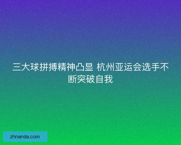 三大球拼搏精神凸显 杭州亚运会选手不断突破自我