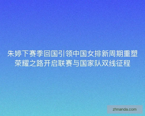 朱婷下赛季回国引领中国女排新周期重塑荣耀之路开启联赛与国家队双线征程