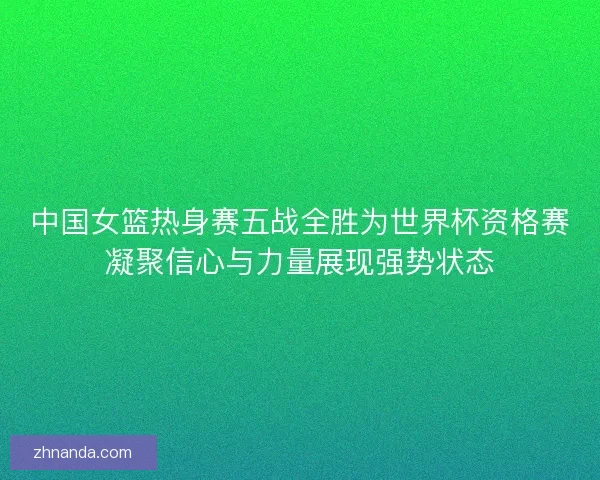中国女篮热身赛五战全胜为世界杯资格赛凝聚信心与力量展现强势状态